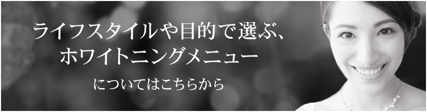 ライフスタイルや目的で選ぶ、ホワイトニングメニューについてはこちらから